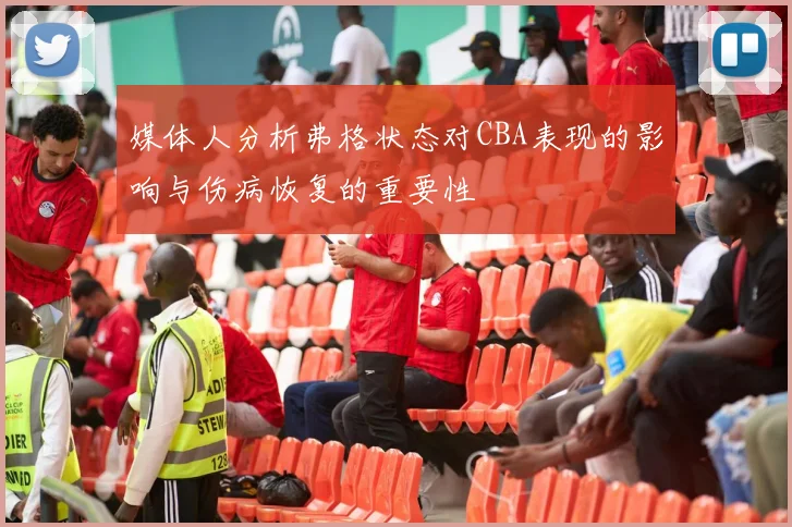 媒体人分析弗格状态对CBA表现的影响与伤病恢复的重要性