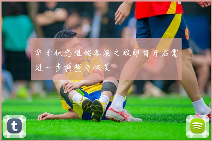 华子状态堪忧客场之旅即将开启需进一步调整与恢复
