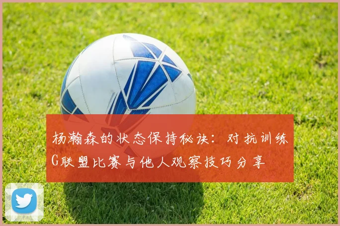 杨瀚森的状态保持秘诀：对抗训练G联盟比赛与他人观察技巧分享