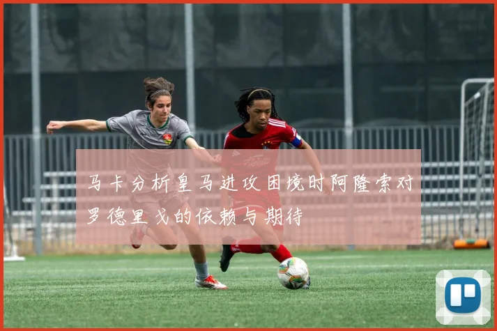 马卡分析皇马进攻困境时阿隆索对罗德里戈的依赖与期待