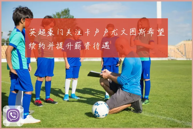 英超豪门关注卡卢卢尤文图斯希望续约并提升薪资待遇