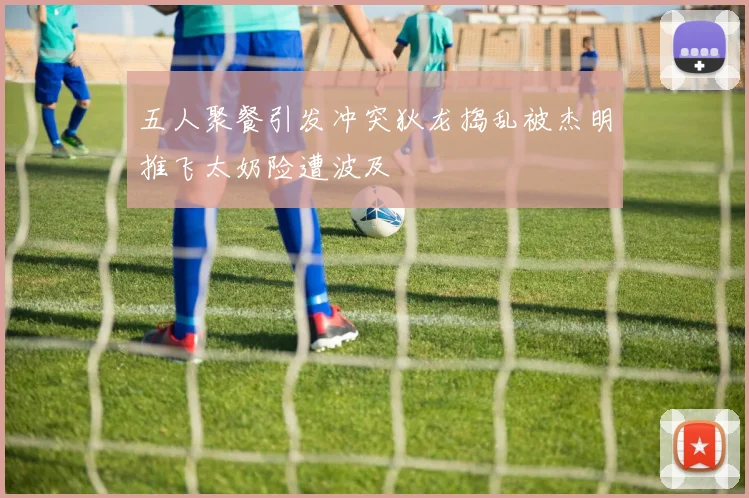 五人聚餐引发冲突狄龙捣乱被杰明推飞太奶险遭波及