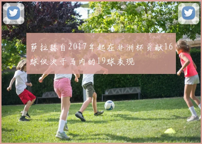 萨拉赫自2017年起在非洲杯贡献16球仅次于马内的19球表现