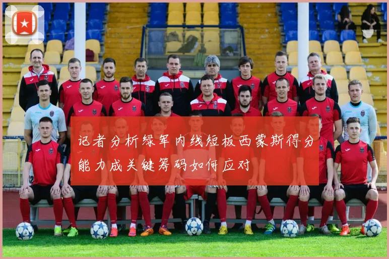 记者分析绿军内线短板西蒙斯得分能力成关键筹码如何应对