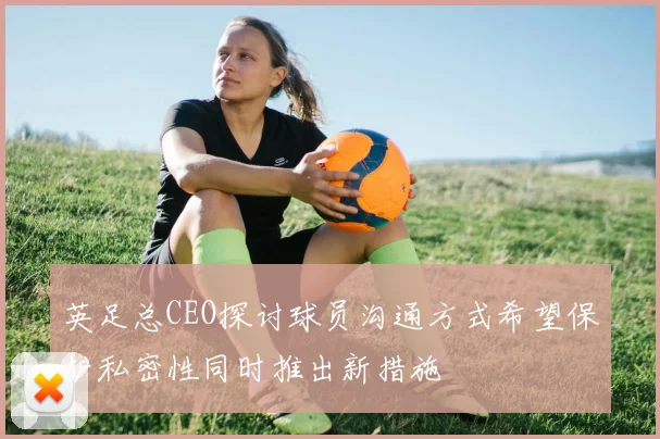 英足总CEO探讨球员沟通方式希望保护私密性同时推出新措施