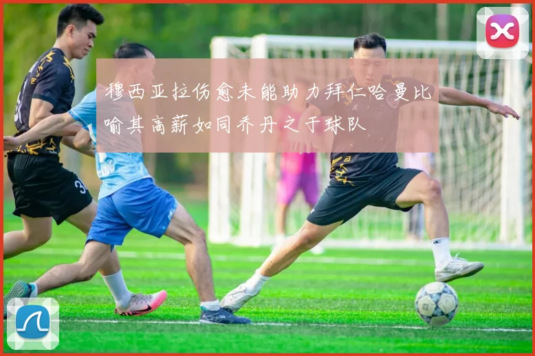 穆西亚拉伤愈未能助力拜仁哈曼比喻其高薪如同乔丹之于球队