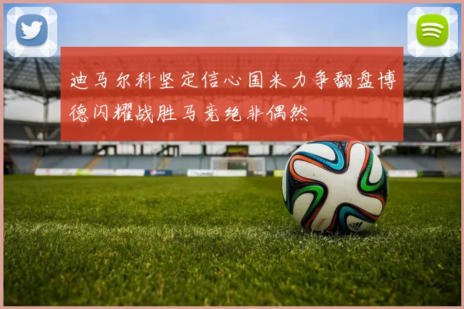 迪马尔科坚定信心国米力争翻盘博德闪耀战胜马竞绝非偶然