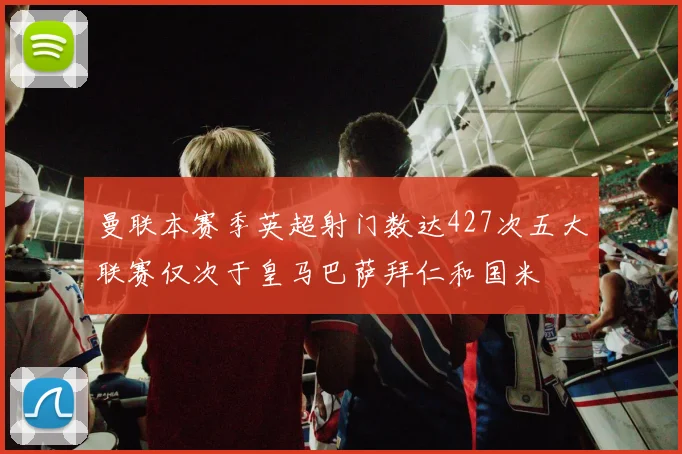 曼联本赛季英超射门数达427次五大联赛仅次于皇马巴萨拜仁和国米