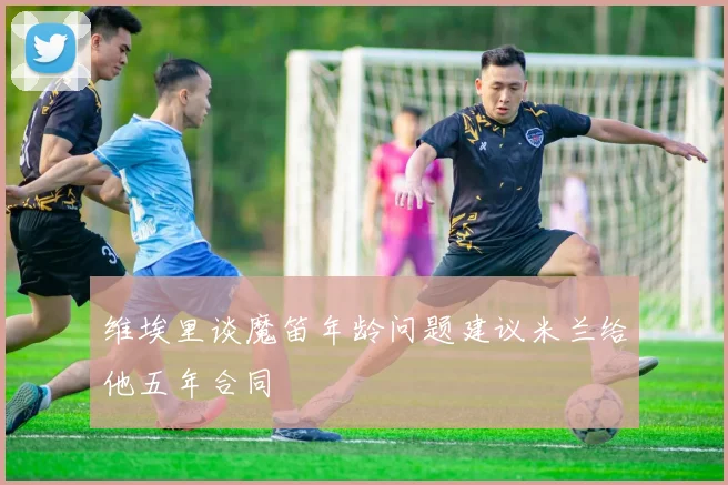 维埃里谈魔笛年龄问题建议米兰给他五年合同