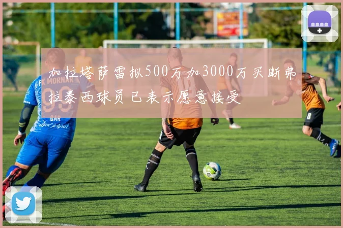 加拉塔萨雷拟500万加3000万买断弗拉泰西球员已表示愿意接受