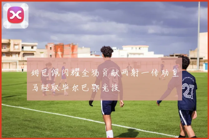 姆巴佩闪耀全场贡献两射一传助皇马轻取毕尔巴鄂竞技