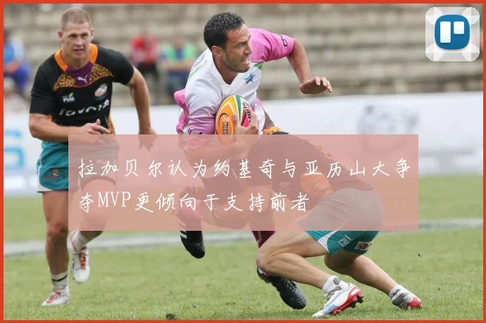 拉加贝尔认为约基奇与亚历山大争夺MVP更倾向于支持前者