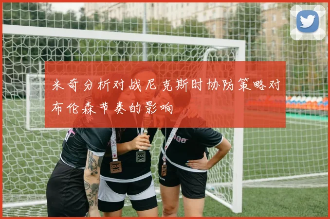米奇分析对战尼克斯时协防策略对布伦森节奏的影响