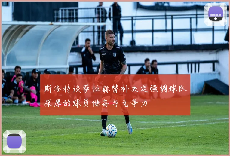 斯洛特谈萨拉赫替补决定强调球队深厚的球员储备与竞争力