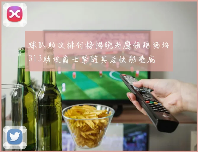 球队助攻排行榜揭晓老鹰领跑场均313助攻爵士紧随其后快船垫底