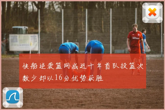 快船逆袭篮网成近十年首队投篮次数少却以16分优势获胜