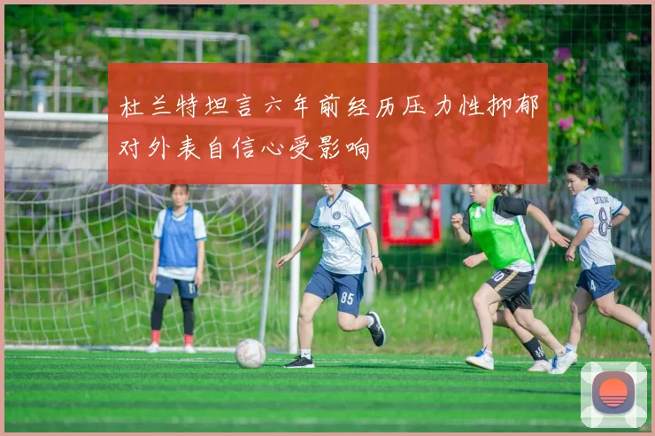 杜兰特坦言六年前经历压力性抑郁对外表自信心受影响