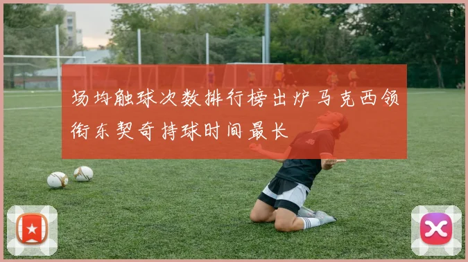 场均触球次数排行榜出炉马克西领衔东契奇持球时间最长