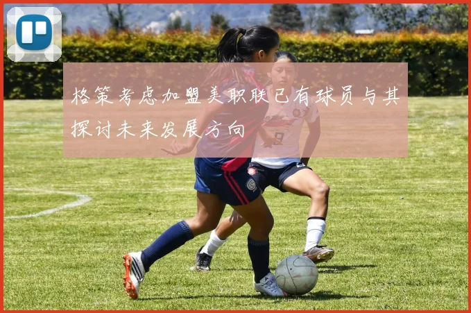 格策考虑加盟美职联已有球员与其探讨未来发展方向