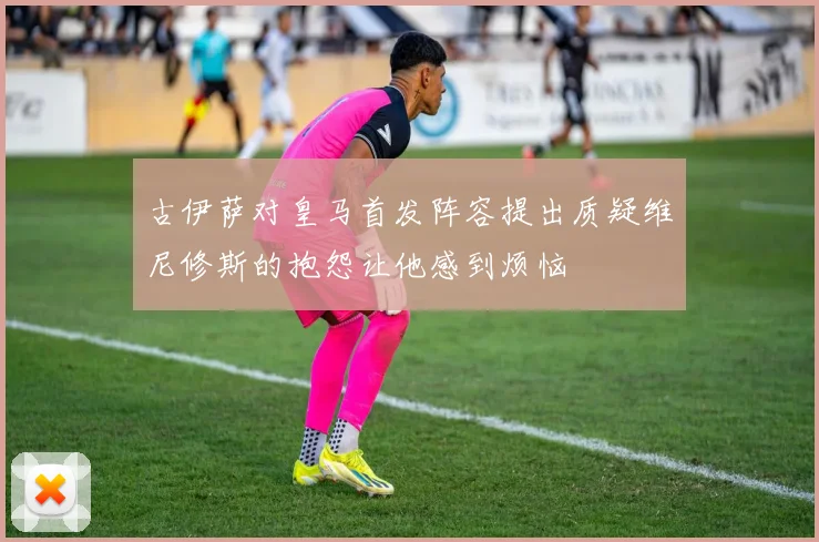 古伊萨对皇马首发阵容提出质疑维尼修斯的抱怨让他感到烦恼