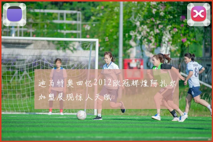 迪马特奥回忆2012欧冠辉煌阿扎尔加盟展现惊人天赋