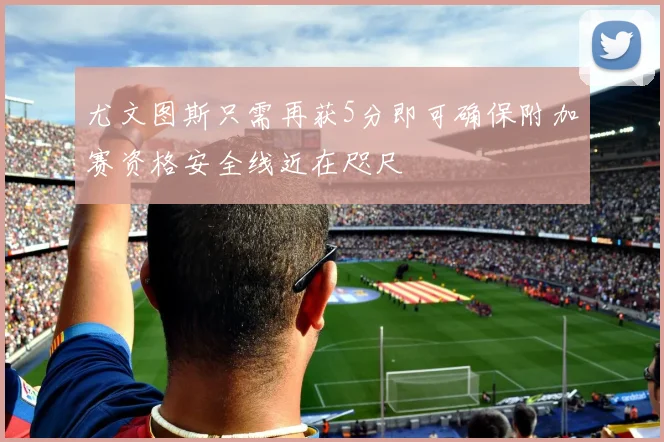 尤文图斯只需再获5分即可确保附加赛资格安全线近在咫尺