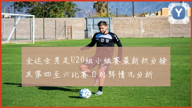 全运会男足U20组小组赛最新积分榜及第四至六比赛日对阵情况分析