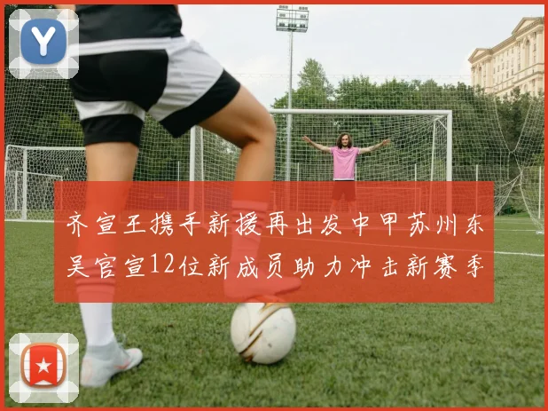齐宣王携手新援再出发中甲苏州东吴官宣12位新成员助力冲击新赛季