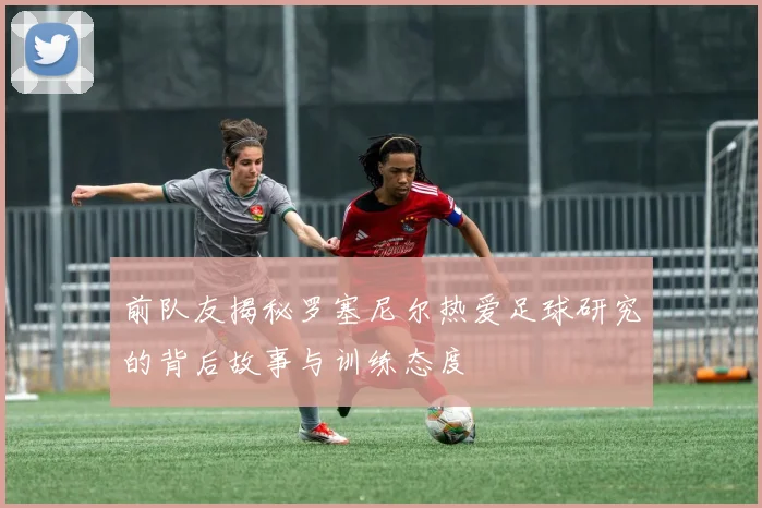 前队友揭秘罗塞尼尔热爱足球研究的背后故事与训练态度